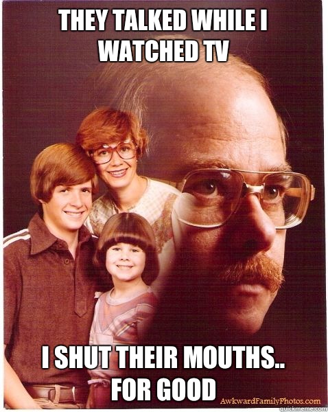 They talked while I watched TV  I shut their mouths..
For good  Vengeance Dad