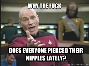 why the fuck does everyone pierced their nipples lately?  Annoyed Picard