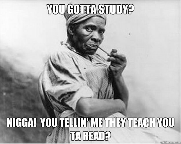 You gotta study? Nigga!  You tellin' me they teach you ta read?  Unimpressed Slave