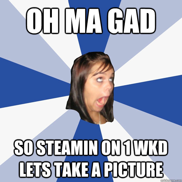 OH MA GAD SO STEAMIN ON 1 WKD LETS TAKE A PICTURE  Annoying Facebook Girl