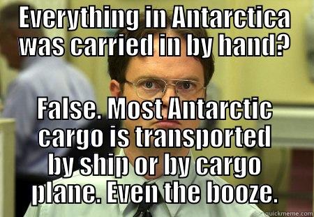 EVERYTHING IN ANTARCTICA WAS CARRIED IN BY HAND? FALSE. MOST ANTARCTIC CARGO IS TRANSPORTED BY SHIP OR BY CARGO PLANE. EVEN THE BOOZE. Dwight