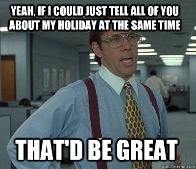 Yeah, if i could just tell all of you about my holiday at the same time That'd be great - Yeah, if i could just tell all of you about my holiday at the same time That'd be great  Bill Lumbergh