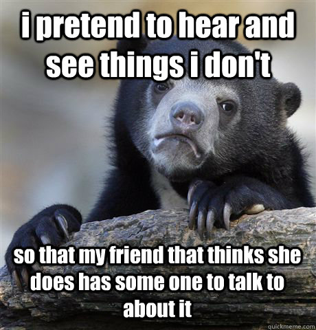 i pretend to hear and see things i don't so that my friend that thinks she does has some one to talk to about it - i pretend to hear and see things i don't so that my friend that thinks she does has some one to talk to about it  Confession Bear