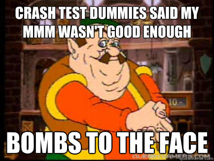 Crash test dummies said my MMM wasn't good enough bombs to the face  