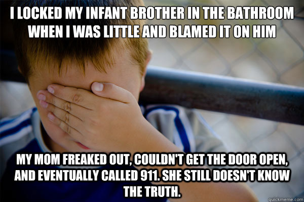 I locked my infant brother in the bathroom when I was little and blamed it on him My mom freaked out, couldn't get the door open, and eventually called 911. She still doesn't know the truth.  - I locked my infant brother in the bathroom when I was little and blamed it on him My mom freaked out, couldn't get the door open, and eventually called 911. She still doesn't know the truth.   Misc