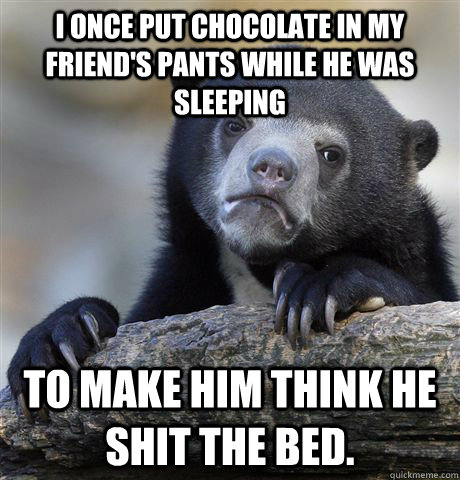 I once put chocolate in my friend's pants while he was sleeping To make him think he shit the bed.  Confession Bear