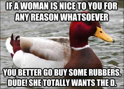 If a woman is nice to you for any reason whatsoever  You better go buy some rubbers, dude! She totally wants the d.  Malicious Advice Mallard