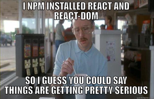 I NPM INSTALLED REACT AND REACT-DOM SO I GUESS YOU COULD SAY THINGS ARE GETTING PRETTY SERIOUS Gettin Pretty Serious