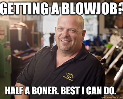 Getting a blowjob? Half a boner. Best I can do.   Pawn Stars