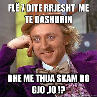 flё 7 dite rrjesht  me te dashurin  dhe me thua skam bo gjo ,jo !?  Condescending Wonka