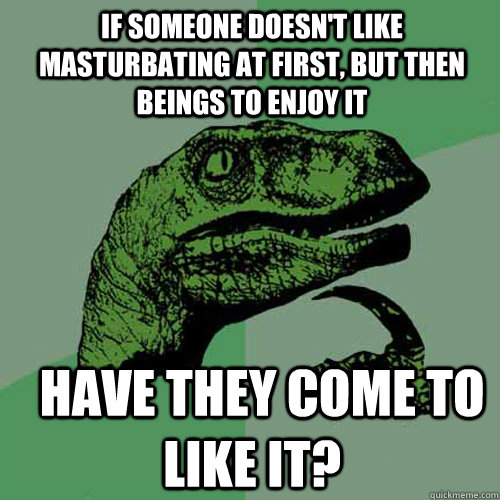 If someone doesn't like masturbating at first, but then beings to enjoy it   have they come to like it?      Philosoraptor