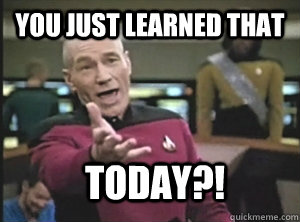 You just learned that today?!  Annoyed Picard