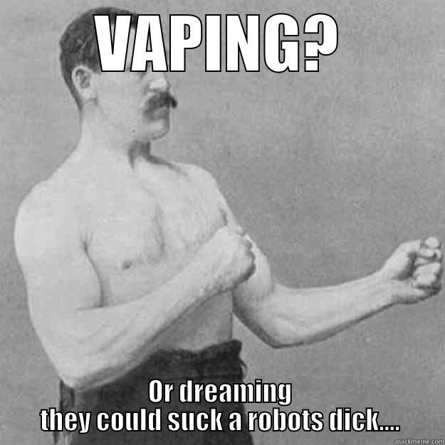 VAPING? OR DREAMING THEY COULD SUCK A ROBOTS DICK.... overly manly man