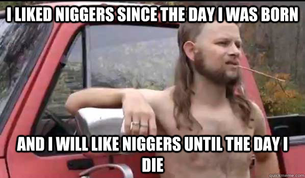 I liked niggers since the day I was born And I will like niggers until the day I die  Almost Politically Correct Redneck