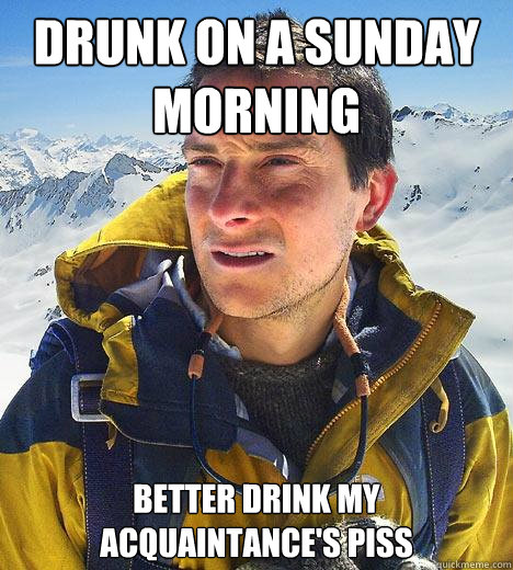 Drunk on a Sunday morning better drink my acquaintance's piss  Bear Grylls