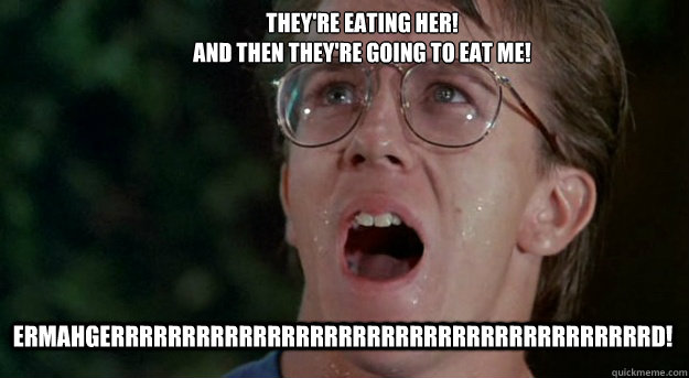 ERMAHGERRRRRRRRRRRRRRRRRRRRRRRRRRRRRRRRRRRRRRD! They're eating her!
And then they're going to eat me!  