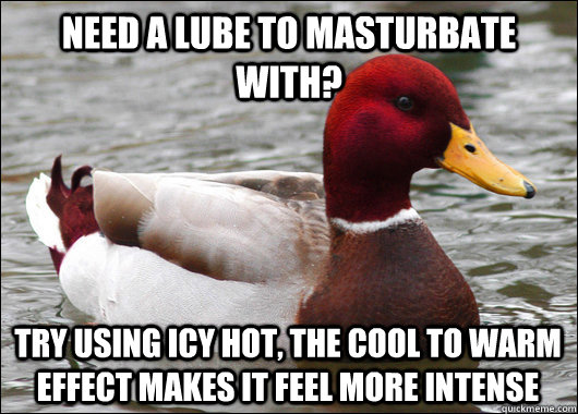 Need a lube to masturbate with? Try using icy hot, the cool to warm effect makes it feel more intense   Malicious Advice Mallard