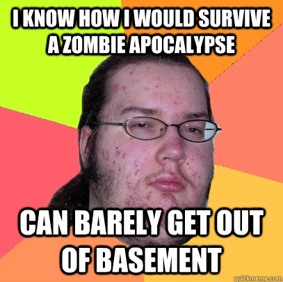 I know how i would survive a zombie apocalypse Can barely get out of basement  Butthurt Dweller