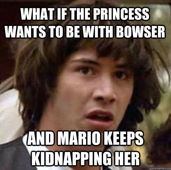 What if the princess wants to be with bowser  and mario keeps kidnapping her - What if the princess wants to be with bowser  and mario keeps kidnapping her  conspiracy keanu