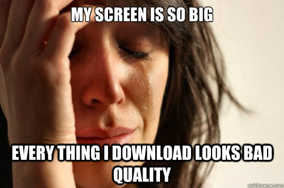 my screen is so big every thing i download looks bad quality  First World Problems