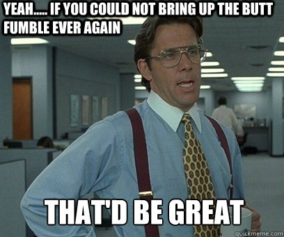 Yeah..... If you could not bring up the butt fumble ever again That'd be great  YEah