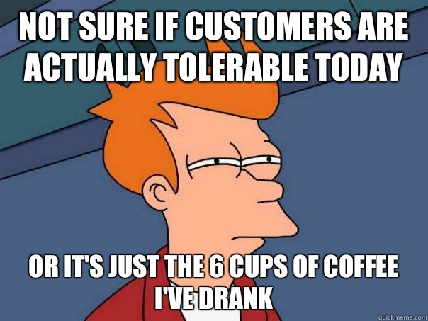 Not sure if customers are actually tolerable today Or it's just the 6 cups of coffee I've drank  Futurama Fry