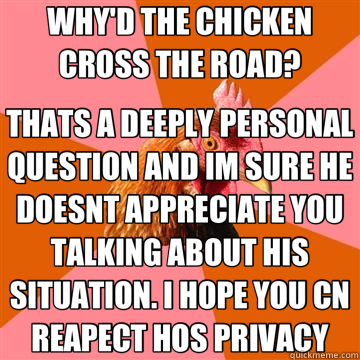 WHY'D THE CHICKEN CROSS THE ROAD? THATS A DEEPLY PERSONAL QUESTION AND IM SURE HE DOESNT APPRECIATE YOU TALKING ABOUT HIS SITUATION. I HOPE YOU CN REAPECT HOS PRIVACY  Anti-Joke Chicken