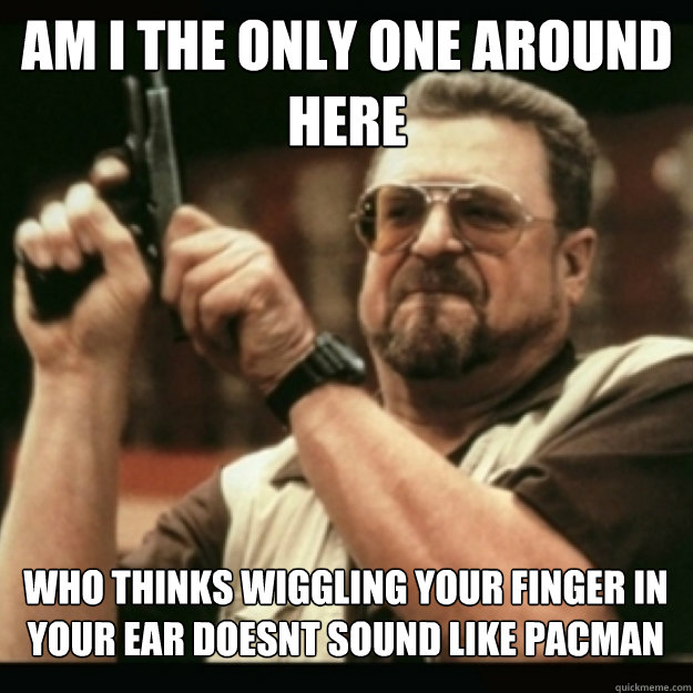 AM I THE ONLY ONE AROUND 
HERE
 who thinks wiggling your finger in your ear doesnt sound like pacman  Im I the only one around here