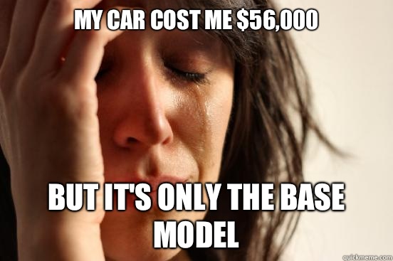 My car cost me $56,000 but It's only the base model  First World Problems