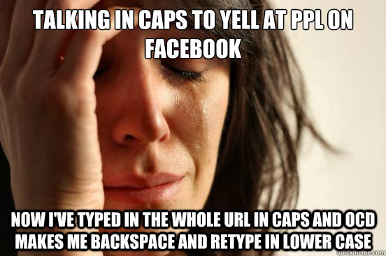 talking in caps to yell at ppl on facebook now i've typed in the whole url in caps and ocd makes me backspace and retype in lower case  First World Problems
