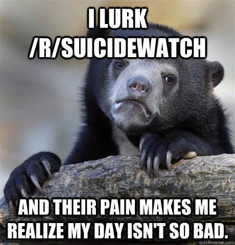 I lurk /r/suicidewatch  and their pain makes me realize my day isn't so bad.   Confession Bear