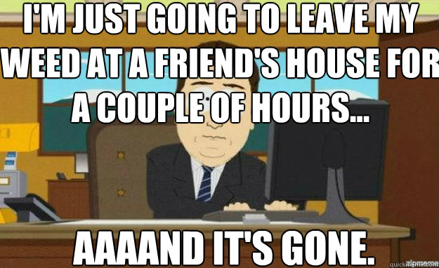 I'm just going to Leave my weed at a friend's house for a couple of hours... AAAAND IT'S gone.  aaaand its gone