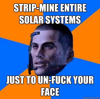 Strip-mine entire solar systems just to un-fuck your face  Shepards life