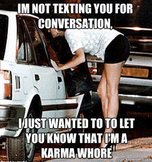 Im not texting you for conversation,  I just wanted to to let you know that I'm a Karma whore  Karma Whore