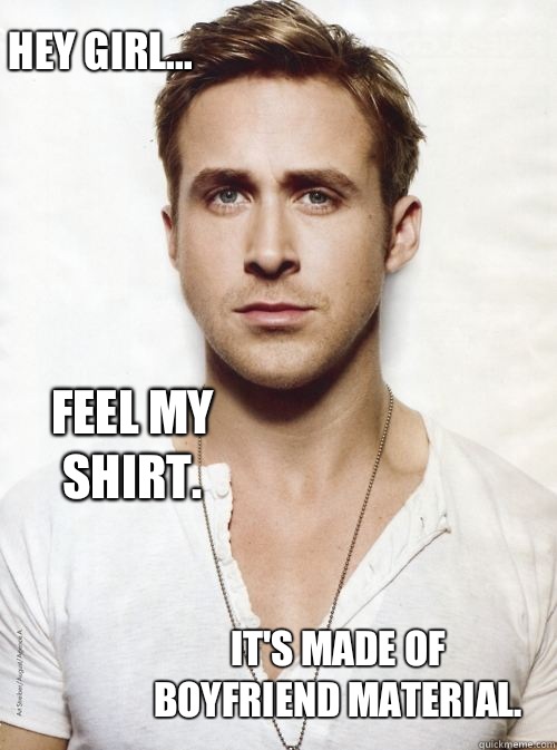 Hey Girl... Feel my shirt.   It's made of boyfriend material.  HEY GIRL