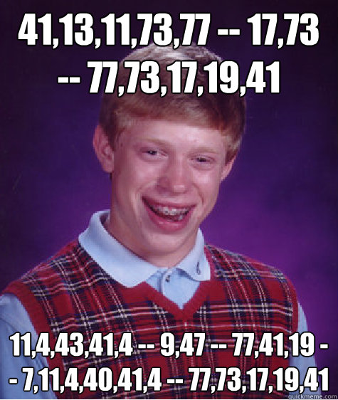 41,13,11,73,77 -- 17,73  -- 77,73,17,19,41  11,4,43,41,4 -- 9,47 -- 77,41,19 -- 7,11,4,40,41,4 -- 77,73,17,19,41  Bad Luck Brian