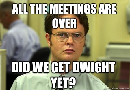 All the meetings are over Did we get Dwight yet?  Schrute