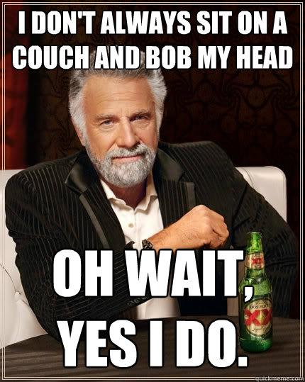 I don't always sit on a couch and bob my head Oh wait, yes I do.  The Most Interesting Man In The World