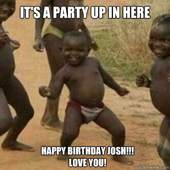 It's a party up in here happy birthday josh!!! 
Love you! - It's a party up in here happy birthday josh!!! 
Love you!  Its friday niggas