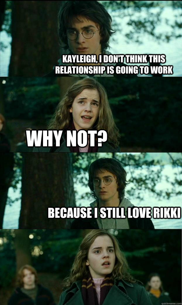 Kayleigh, I don't think this relationship is going to work Why not? Because I still love Rikki  Horny Harry
