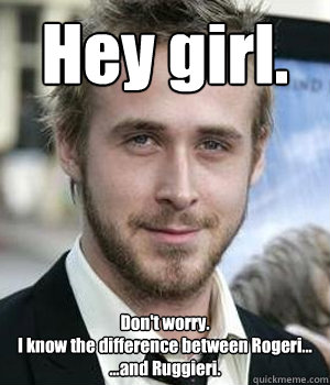 Hey girl. Don't worry.
I know the difference between Rogeri...
...and Ruggieri. - Hey girl. Don't worry.
I know the difference between Rogeri...
...and Ruggieri.  Misc