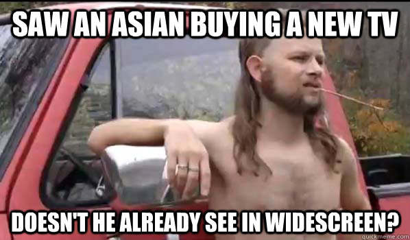 saw an asian buying a new tv doesn't he already see in widescreen?  Almost Politically Correct Redneck
