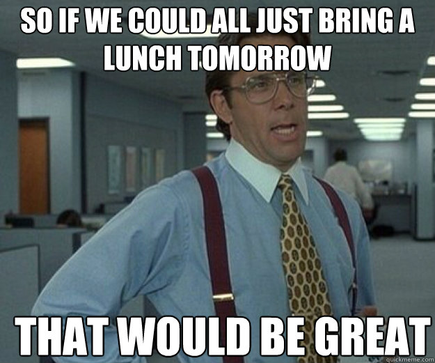 SO IF WE COULD ALL JUST BRING A LUNCH TOMORROW THAT WOULD BE GREAT  that would be great
