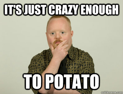 It's just crazy enough to potato  