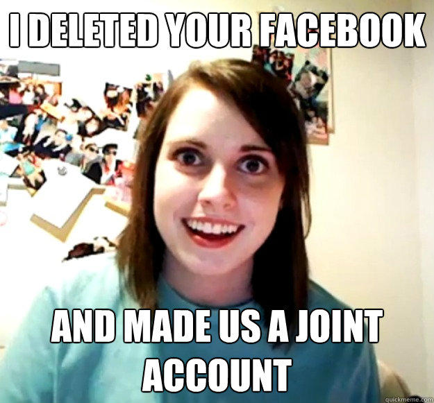 I deleted your facebook and made us a joint account - I deleted your facebook and made us a joint account  Overly Attached Girlfriend