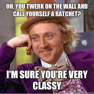 Oh, You twerk on the wall and call yourself a ratchet? I'm sure you're VERY classy  Condescending Wonka