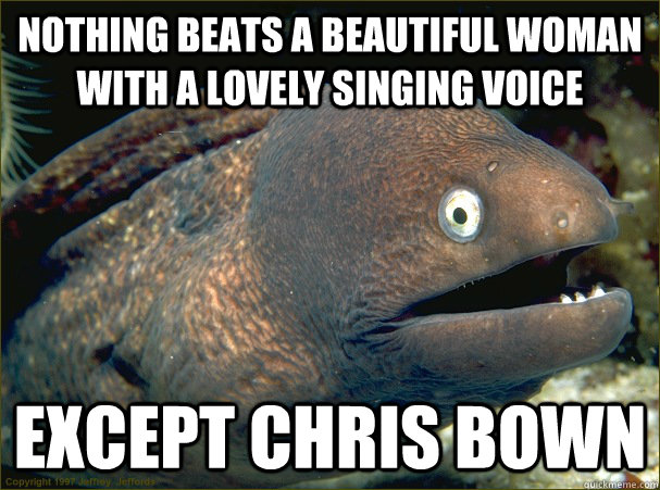 nothing beats a beautiful woman with a lovely singing voice except chris bown - nothing beats a beautiful woman with a lovely singing voice except chris bown  Bad Joke Eel