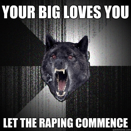 Your big loves you let the raping commence  Insanity Wolf