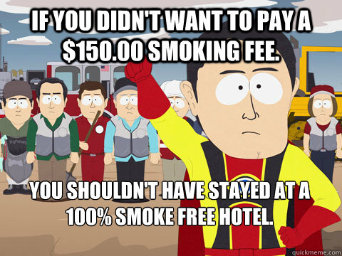 If you didn't want to pay a $150.00 smoking fee. You shouldn't have stayed at a 100% smoke free hotel.  Captain Hindsight