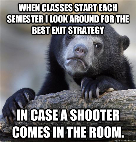 When classes start each semester I look around for the best exit strategy In case a shooter comes in the room. - When classes start each semester I look around for the best exit strategy In case a shooter comes in the room.  confessionbear